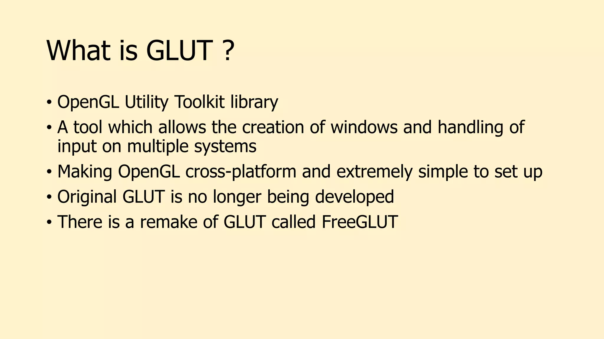 What is GLUT ?
• OpenGL Utility Toolkit library
• A tool which allows the creation of windows and handling of
input on multiple systems
• Making OpenGL cross-platform and extremely simple to set up
• Original GLUT is no longer being developed
• There is a remake of GLUT called FreeGLUT
 