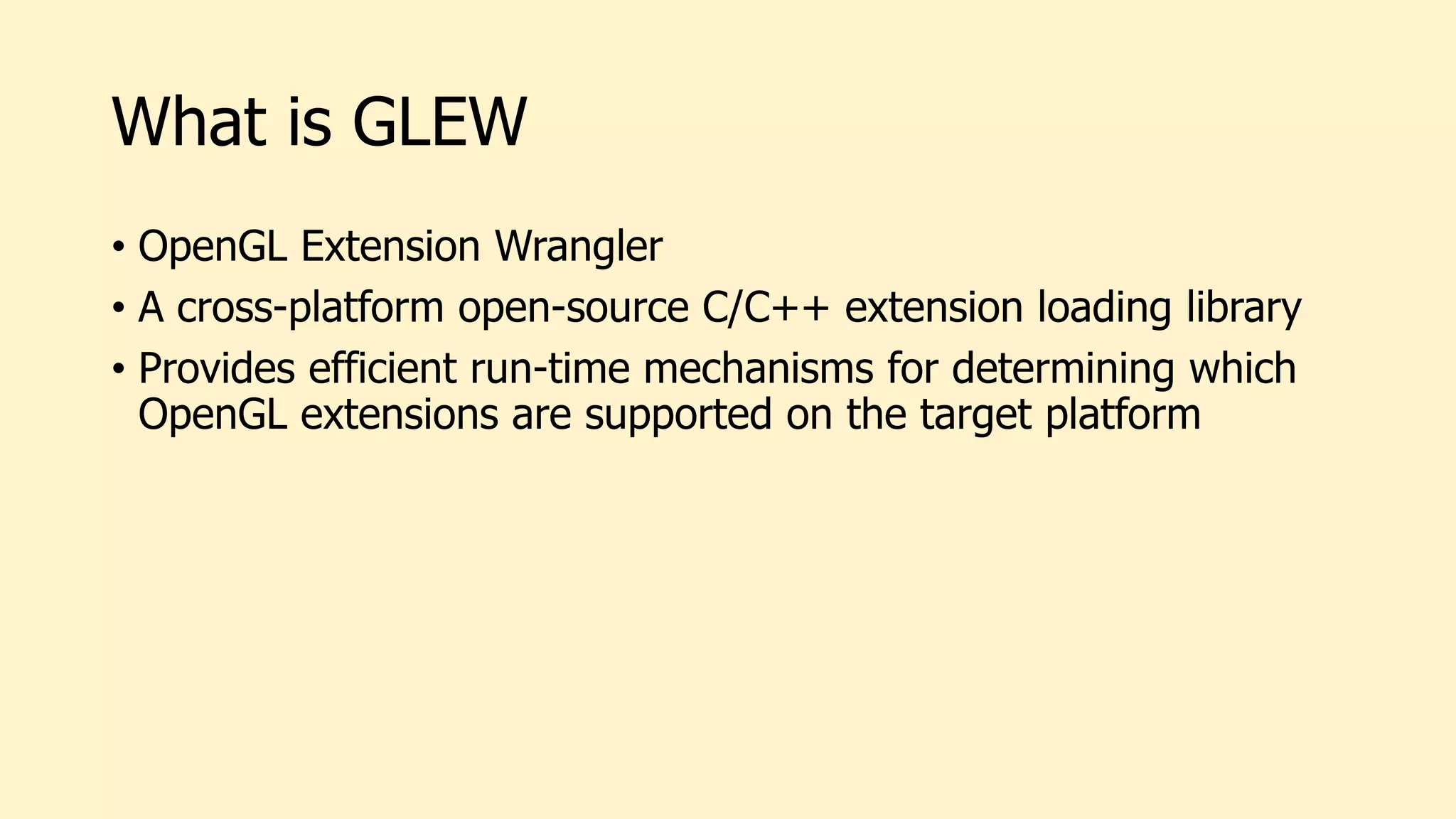 What is GLEW
• OpenGL Extension Wrangler
• A cross-platform open-source C/C++ extension loading library
• Provides efficient run-time mechanisms for determining which
OpenGL extensions are supported on the target platform
 