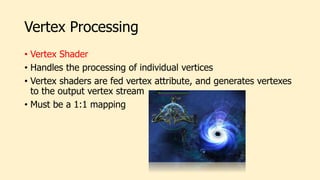 Vertex Processing
• Vertex Shader
• Handles the processing of individual vertices
• Vertex shaders are fed vertex attribute, and generates vertexes
to the output vertex stream
• Must be a 1:1 mapping
 