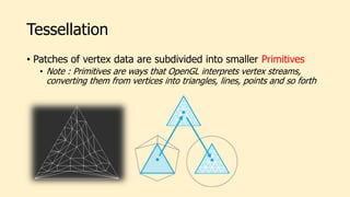 Tessellation
• Patches of vertex data are subdivided into smaller Primitives
• Note : Primitives are ways that OpenGL interprets vertex streams,
converting them from vertices into triangles, lines, points and so forth
 