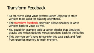 Transform Feedback
• So far, we've used VBOs (Vertex Buffer Objects) to store
vertices to be used for drawing operations.
• The transform feedback extension allows shaders to write
vertices back to VBOs as well.
• You could for example build a vertex shader that simulates
gravity and writes updated vertex positions back to the buffer.
• This way you don't have to transfer this data back and forth
from graphics memory to main memory.
 