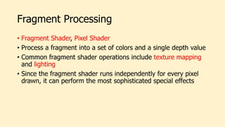 Fragment Processing
• Fragment Shader, Pixel Shader
• Process a fragment into a set of colors and a single depth value
• Common fragment shader operations include texture mapping
and lighting
• Since the fragment shader runs independently for every pixel
drawn, it can perform the most sophisticated special effects
 