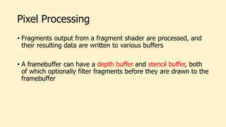 Pixel Processing
• Fragments output from a fragment shader are processed, and
their resulting data are written to various buffers
• A framebuffer can have a depth buffer and stencil buffer, both
of which optionally filter fragments before they are drawn to the
framebuffer
 