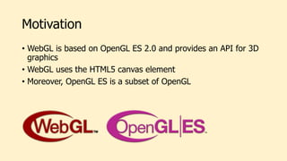 Motivation
• WebGL is based on OpenGL ES 2.0 and provides an API for 3D
graphics
• WebGL uses the HTML5 canvas element
• Moreover, OpenGL ES is a subset of OpenGL
 