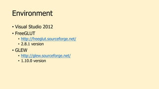 Environment
• Visual Studio 2012
• FreeGLUT
• http://freeglut.sourceforge.net/
• 2.8.1 version
• GLEW
• http://glew.sourceforge.net/
• 1.10.0 version
 