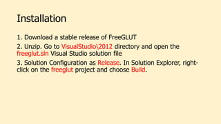 Installation
1. Download a stable release of FreeGLUT
2. Unzip. Go to VisualStudio2012 directory and open the
freeglut.sln Visual Studio solution file
3. Solution Configuration as Release. In Solution Explorer, right-
click on the freeglut project and choose Build.
 