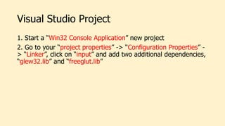 Visual Studio Project
1. Start a “Win32 Console Application” new project
2. Go to your “project properties” -> “Configuration Properties” -
> “Linker”, click on “input” and add two additional dependencies,
“glew32.lib” and “freeglut.lib”
 