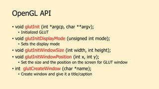OpenGL API
• void glutInit (int *argcp, char **argv);
• Initialized GLUT
• void glutInitDisplayMode (unsigned int mode);
• Sets the display mode
• void glutInitWindowSize (int width, int height);
• void glutInitWindowPosition (int x, int y);
• Set the size and the position on the screen for GLUT window
• int glutCreateWindow (char *name);
• Create window and give it a title/caption
 