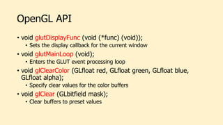 OpenGL API
• void glutDisplayFunc (void (*func) (void));
• Sets the display callback for the current window
• void glutMainLoop (void);
• Enters the GLUT event processing loop
• void glClearColor (GLfloat red, GLfloat green, GLfloat blue,
GLfloat alpha);
• Specify clear values for the color buffers
• void glClear (GLbitfield mask);
• Clear buffers to preset values
 