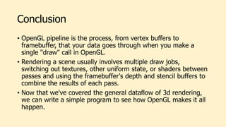 Conclusion
• OpenGL pipeline is the process, from vertex buffers to
framebuffer, that your data goes through when you make a
single "draw" call in OpenGL.
• Rendering a scene usually involves multiple draw jobs,
switching out textures, other uniform state, or shaders between
passes and using the framebuffer's depth and stencil buffers to
combine the results of each pass.
• Now that we've covered the general dataflow of 3d rendering,
we can write a simple program to see how OpenGL makes it all
happen.
 