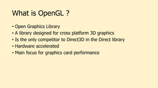 What is OpenGL ?
• Open Graphics Library
• A library designed for cross platform 3D graphics
• Is the only competitor to Direct3D in the Direct library
• Hardware accelerated
• Main focus for graphics card performance
 