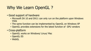 Why We Learn OpenGL ?
• Good support of hardware
• Microsoft DX 10 and DX11 can only run on the platform upon Windows
Vista
• The same function can be implemented by OpenGL on Windows XP
• OpenGL provides extensions for the latest function of GPU vendors
• Cross-platform
• OpenGL works on Windows/ Linux/ Mac
• OpenGL ES
• WebGL
 