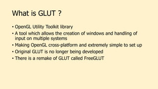 What is GLUT ?
• OpenGL Utility Toolkit library
• A tool which allows the creation of windows and handling of
input on multiple systems
• Making OpenGL cross-platform and extremely simple to set up
• Original GLUT is no longer being developed
• There is a remake of GLUT called FreeGLUT
 