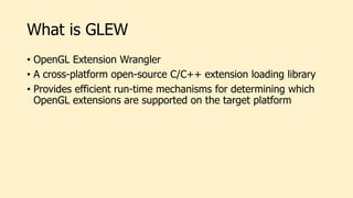 What is GLEW
• OpenGL Extension Wrangler
• A cross-platform open-source C/C++ extension loading library
• Provides efficient run-time mechanisms for determining which
OpenGL extensions are supported on the target platform
 