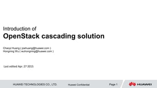 HUAWEI TECHNOLOGIES CO., LTD. Page 1Huawei Confidential
Introduction of
OpenStack cascading solution
Chaoyi Huang ( joehuang@huawei.com )
Hongning Wu ( wuhongning@huawei.com )
Last edited Apr. 27 2015
Last update Jan.12, 2015
 
