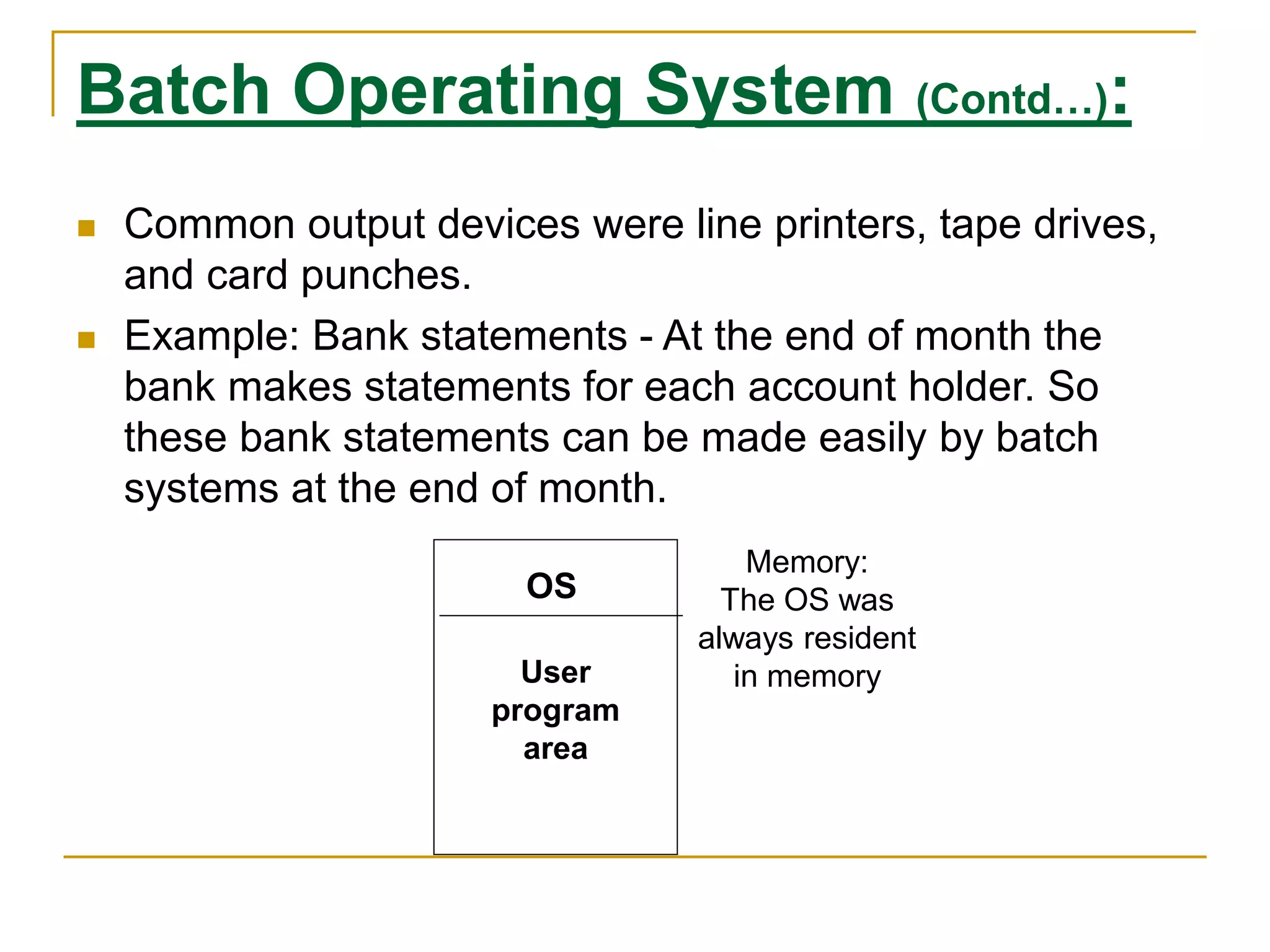 Batch Operating System (Contd…):
 Common output devices were line printers, tape drives,
and card punches.
 Example: Bank statements - At the end of month the
bank makes statements for each account holder. So
these bank statements can be made easily by batch
systems at the end of month.
OS
User
program
area
Memory:
The OS was
always resident
in memory
 