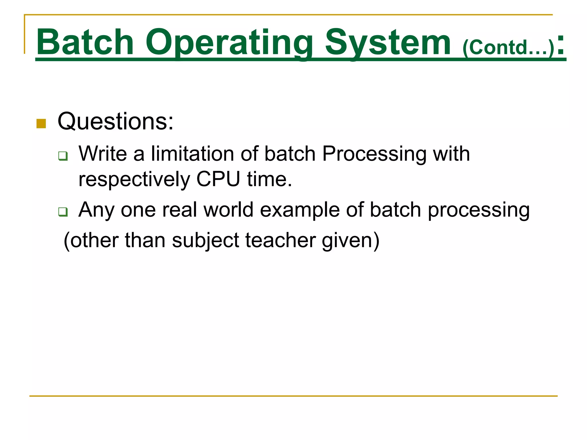 Batch Operating System (Contd…):
 Questions:
 Write a limitation of batch Processing with
respectively CPU time.
 Any one real world example of batch processing
(other than subject teacher given)
 