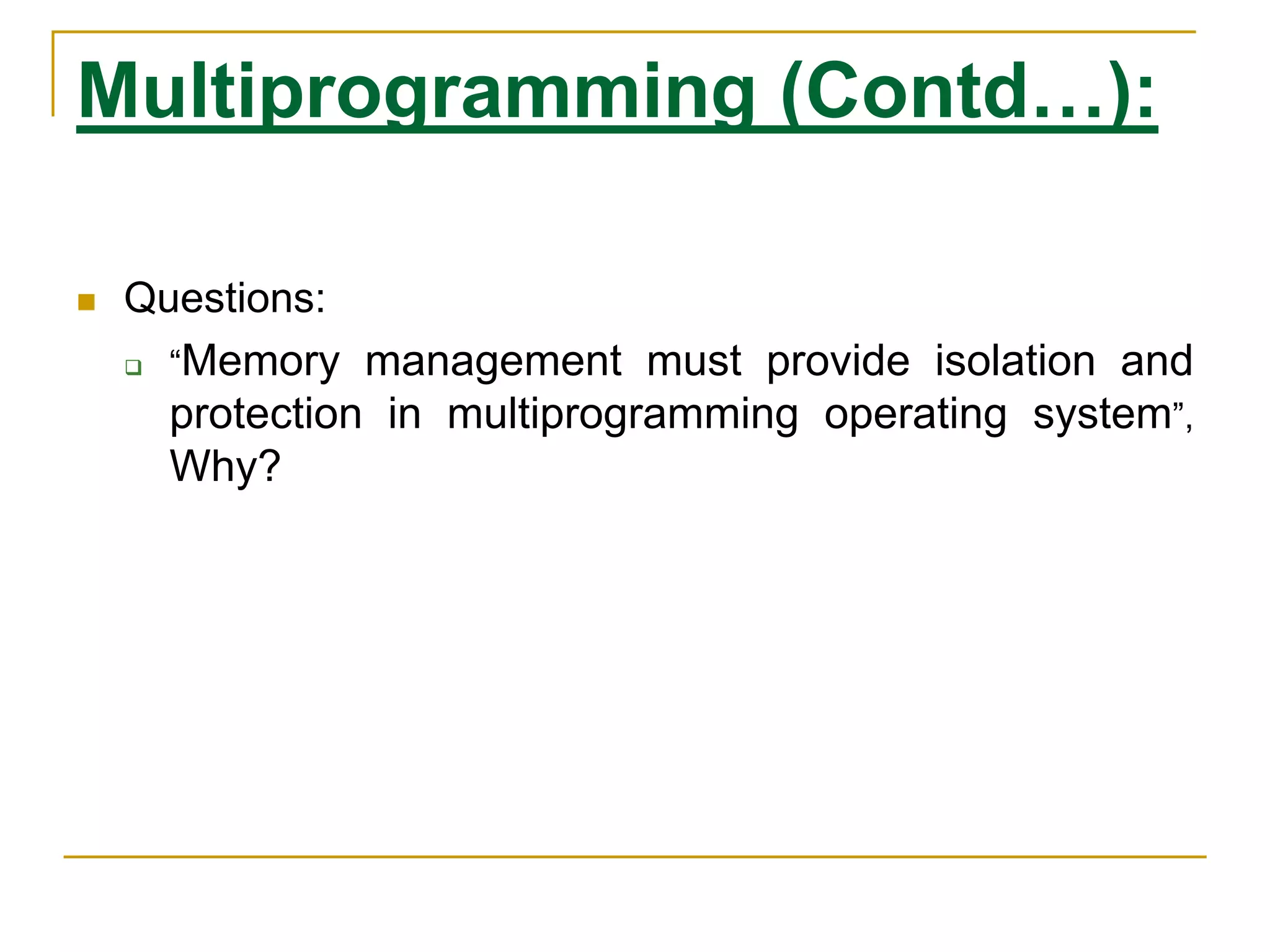 Multiprogramming (Contd…):
 Questions:
 “Memory management must provide isolation and
protection in multiprogramming operating system”,
Why?
 