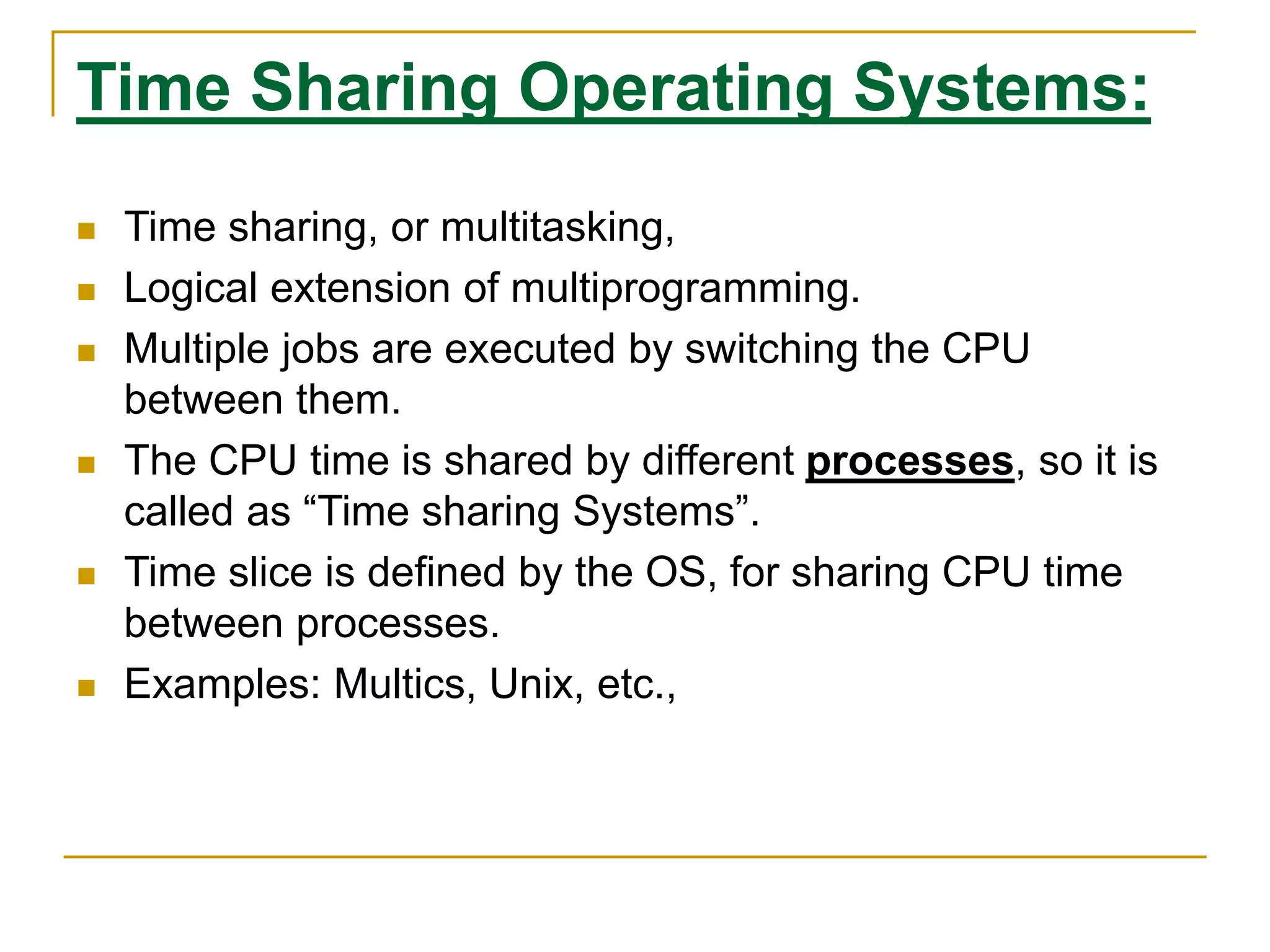 Time Sharing Operating Systems:
 Time sharing, or multitasking,
 Logical extension of multiprogramming.
 Multiple jobs are executed by switching the CPU
between them.
 The CPU time is shared by different processes, so it is
called as “Time sharing Systems”.
 Time slice is defined by the OS, for sharing CPU time
between processes.
 Examples: Multics, Unix, etc.,
 