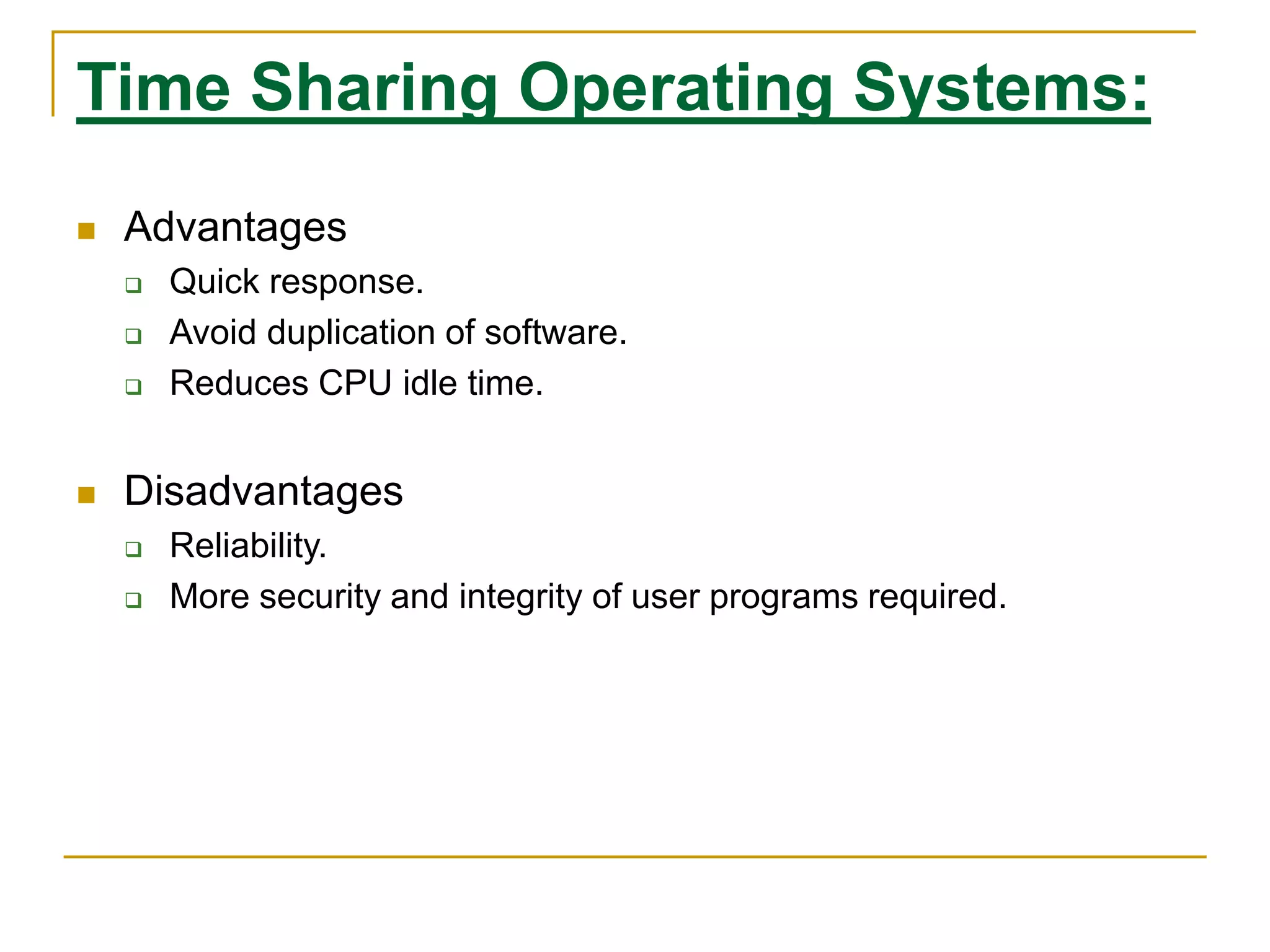 Time Sharing Operating Systems:
 Advantages
 Quick response.
 Avoid duplication of software.
 Reduces CPU idle time.
 Disadvantages
 Reliability.
 More security and integrity of user programs required.
 