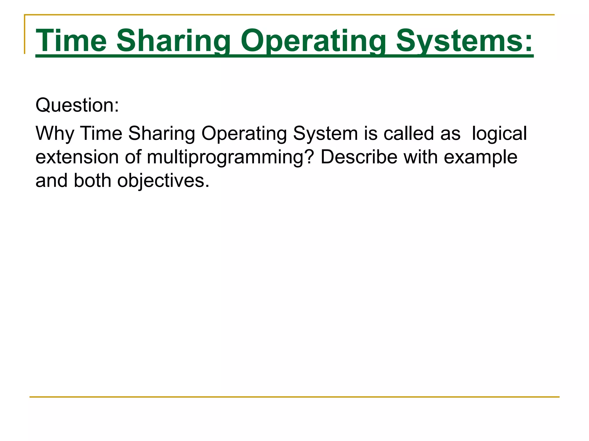 Time Sharing Operating Systems:
Question:
Why Time Sharing Operating System is called as logical
extension of multiprogramming? Describe with example
and both objectives.
 