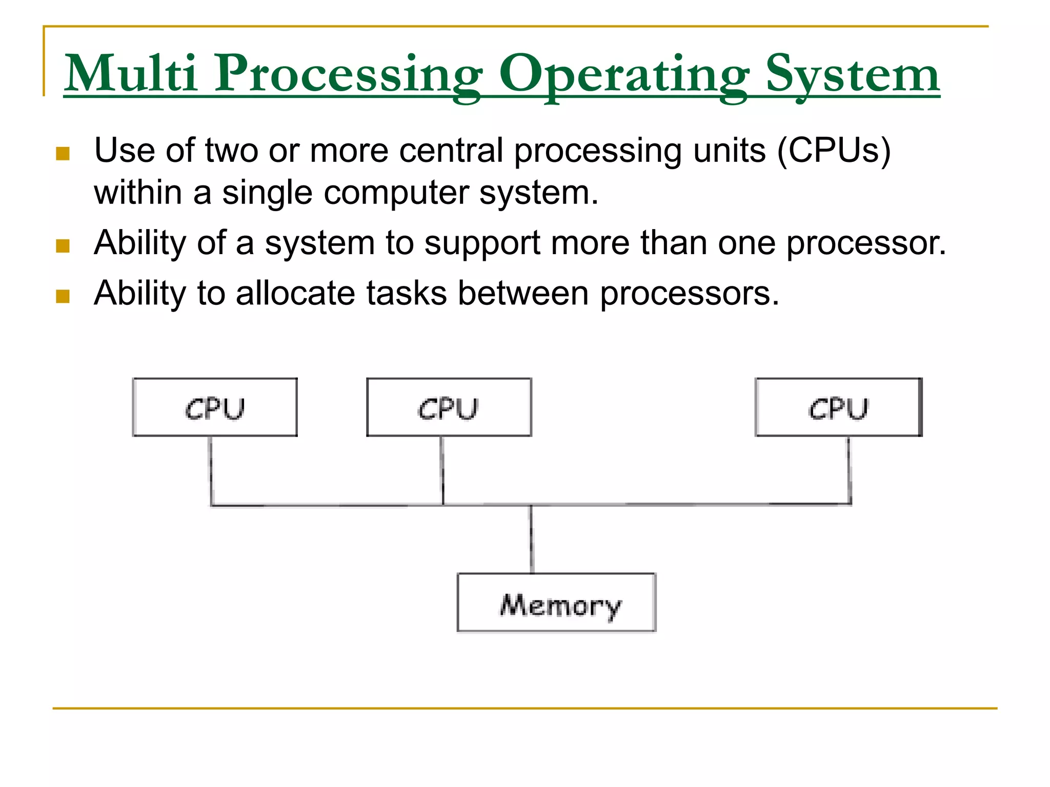 Multi Processing Operating System
 Use of two or more central processing units (CPUs)
within a single computer system.
 Ability of a system to support more than one processor.
 Ability to allocate tasks between processors.
 