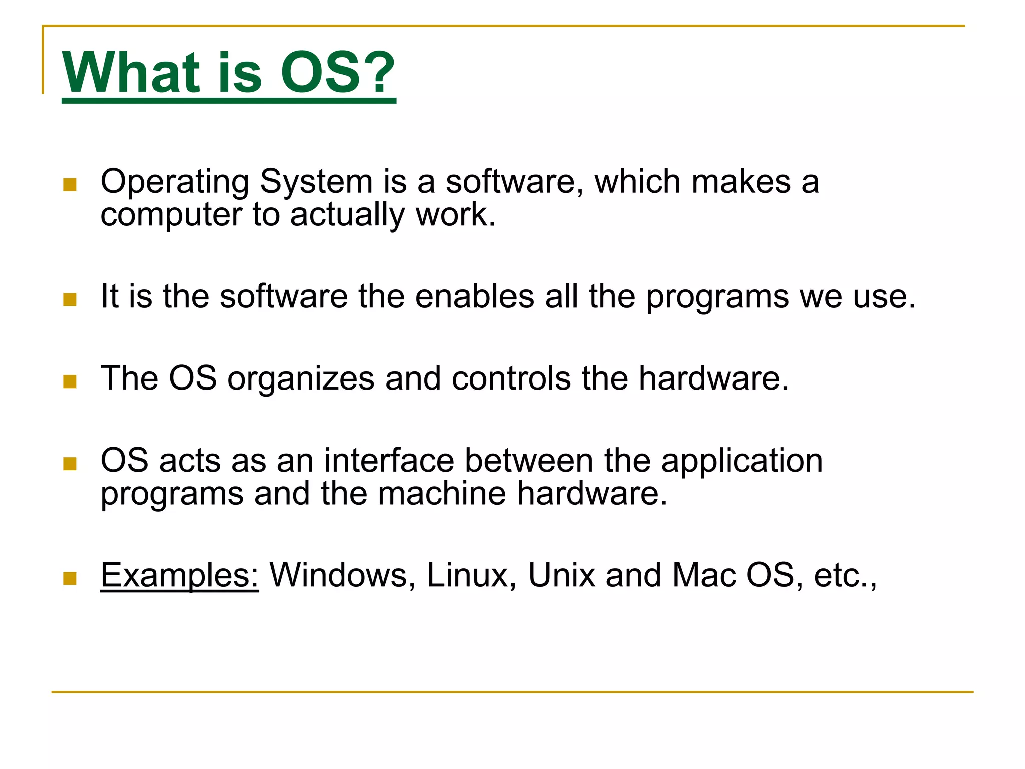 What is OS?
 Operating System is a software, which makes a
computer to actually work.
 It is the software the enables all the programs we use.
 The OS organizes and controls the hardware.
 OS acts as an interface between the application
programs and the machine hardware.
 Examples: Windows, Linux, Unix and Mac OS, etc.,
 