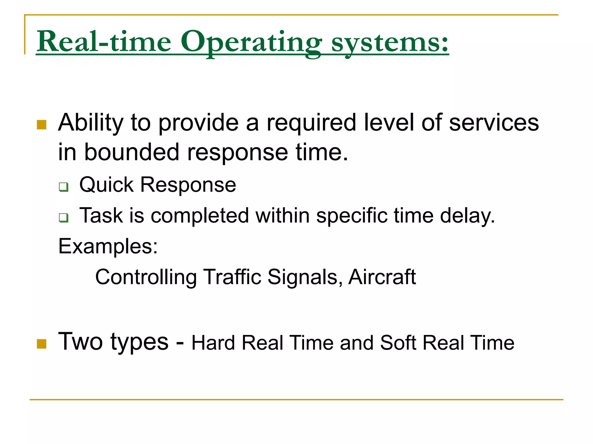 Real-time Operating systems:
 Ability to provide a required level of services
in bounded response time.
 Quick Response
 Task is completed within specific time delay.
Examples:
Controlling Traffic Signals, Aircraft
 Two types - Hard Real Time and Soft Real Time
 