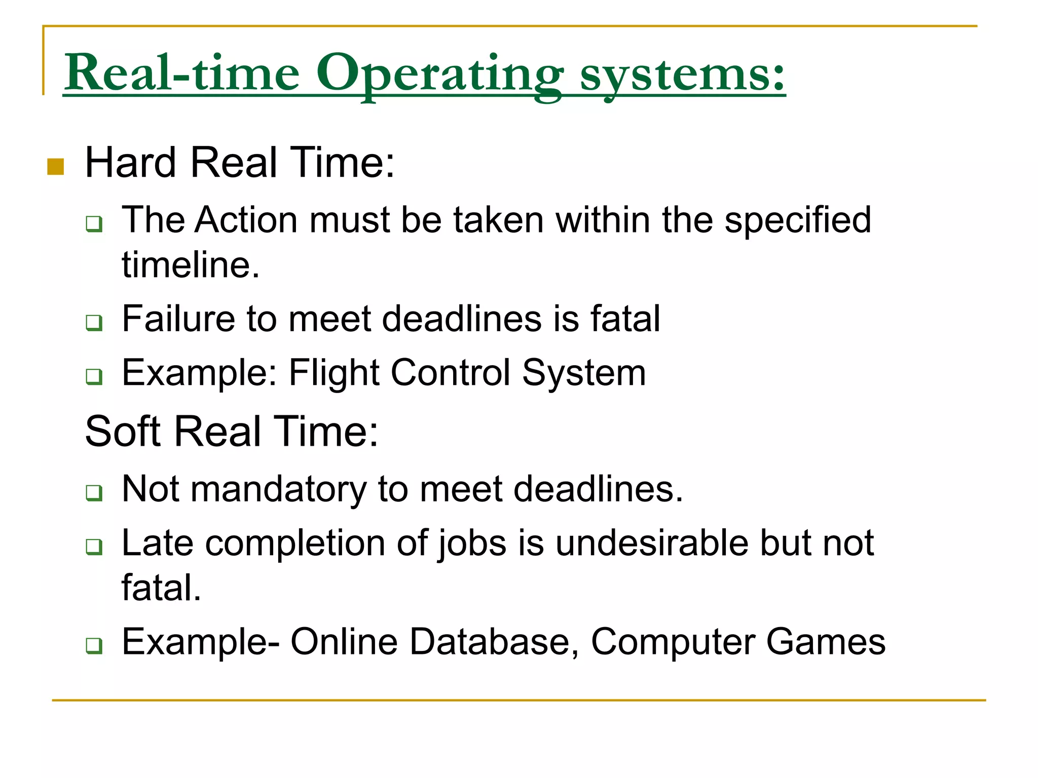 Real-time Operating systems:
 Hard Real Time:
 The Action must be taken within the specified
timeline.
 Failure to meet deadlines is fatal
 Example: Flight Control System
Soft Real Time:
 Not mandatory to meet deadlines.
 Late completion of jobs is undesirable but not
fatal.
 Example- Online Database, Computer Games
 