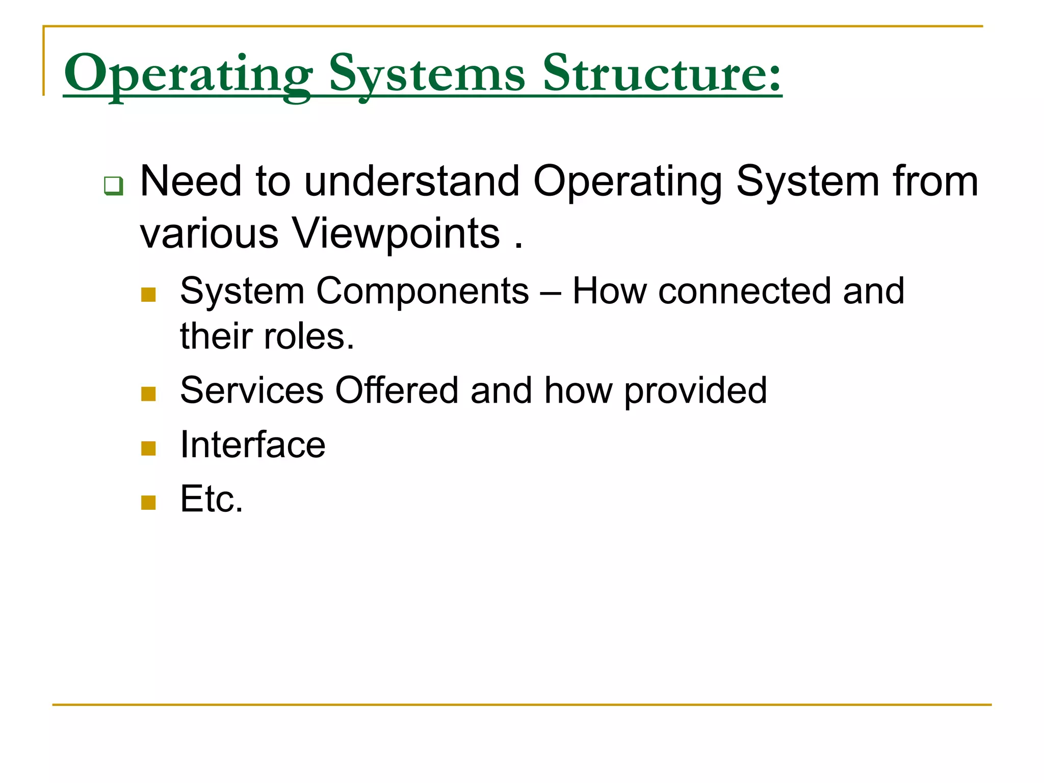 Operating Systems Structure:
 Need to understand Operating System from
various Viewpoints .
 System Components – How connected and
their roles.
 Services Offered and how provided
 Interface
 Etc.
 