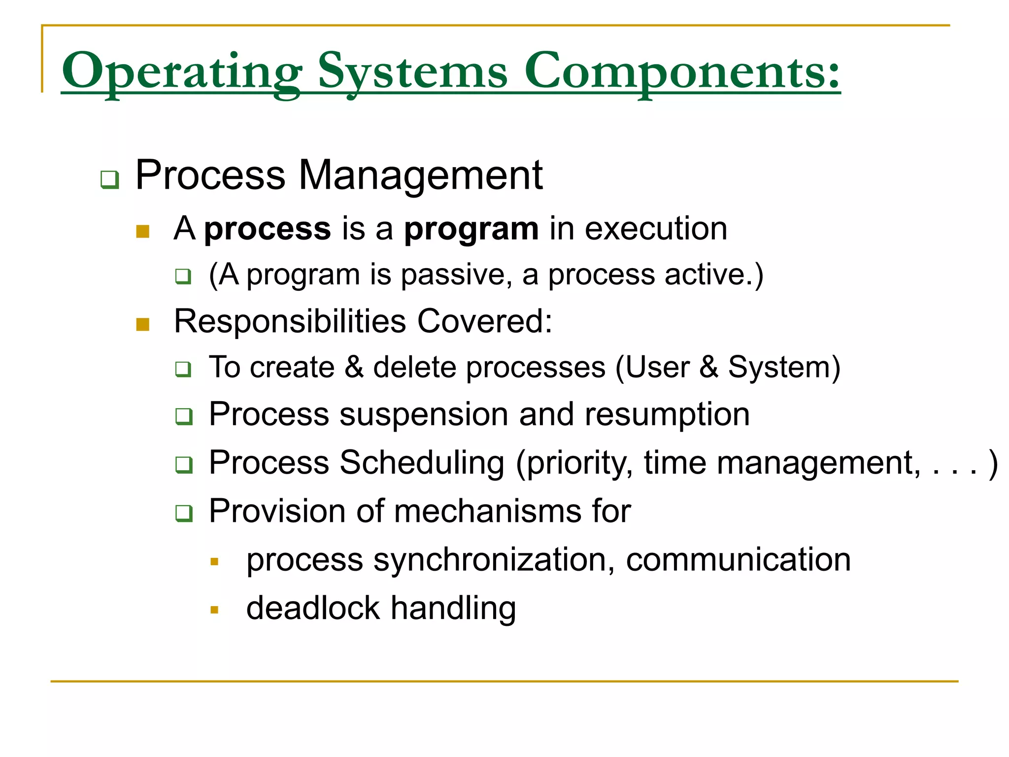 Operating Systems Components:
 Process Management
 A process is a program in execution
 (A program is passive, a process active.)
 Responsibilities Covered:
 To create & delete processes (User & System)
 Process suspension and resumption
 Process Scheduling (priority, time management, . . . )
 Provision of mechanisms for
 process synchronization, communication
 deadlock handling
 
