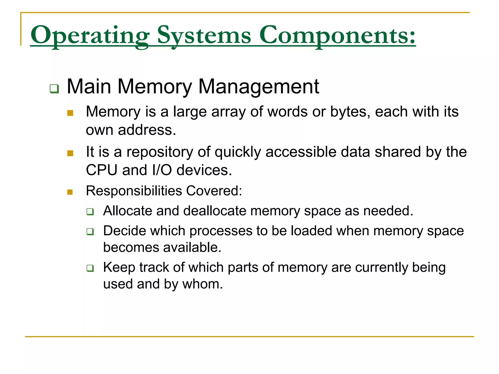 Operating Systems Components:
 Main Memory Management
 Memory is a large array of words or bytes, each with its
own address.
 It is a repository of quickly accessible data shared by the
CPU and I/O devices.
 Responsibilities Covered:
 Allocate and deallocate memory space as needed.
 Decide which processes to be loaded when memory space
becomes available.
 Keep track of which parts of memory are currently being
used and by whom.
 
