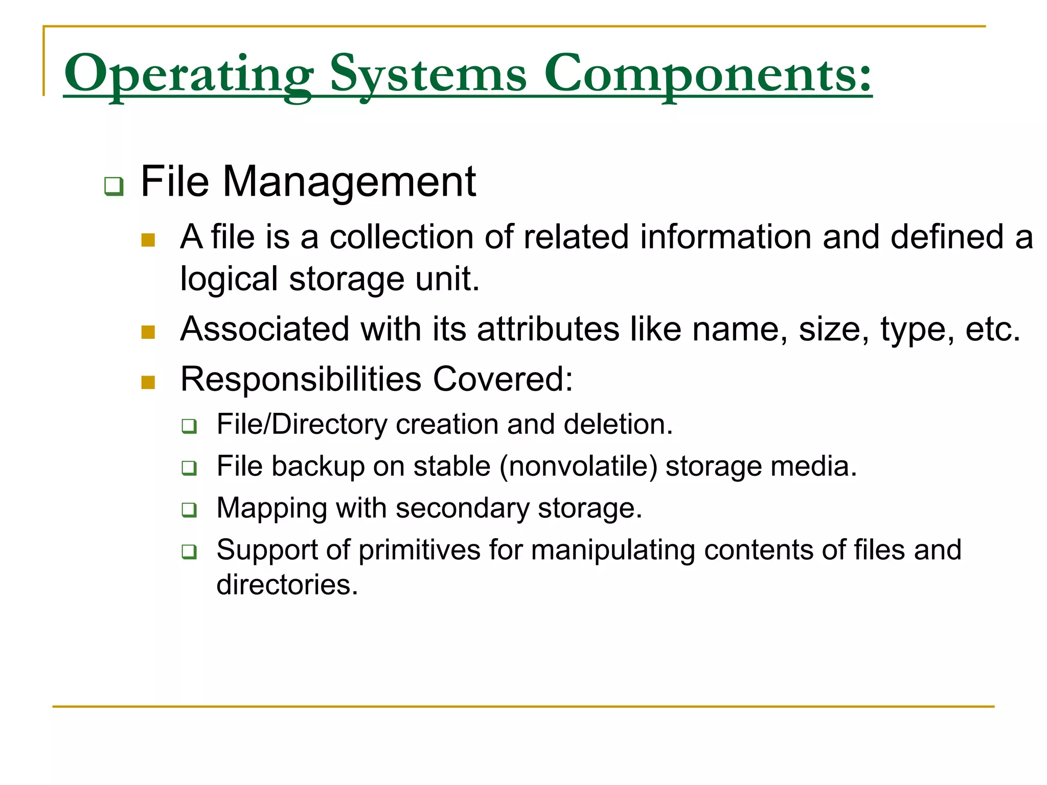 Operating Systems Components:
 File Management
 A file is a collection of related information and defined a
logical storage unit.
 Associated with its attributes like name, size, type, etc.
 Responsibilities Covered:
 File/Directory creation and deletion.
 File backup on stable (nonvolatile) storage media.
 Mapping with secondary storage.
 Support of primitives for manipulating contents of files and
directories.
 
