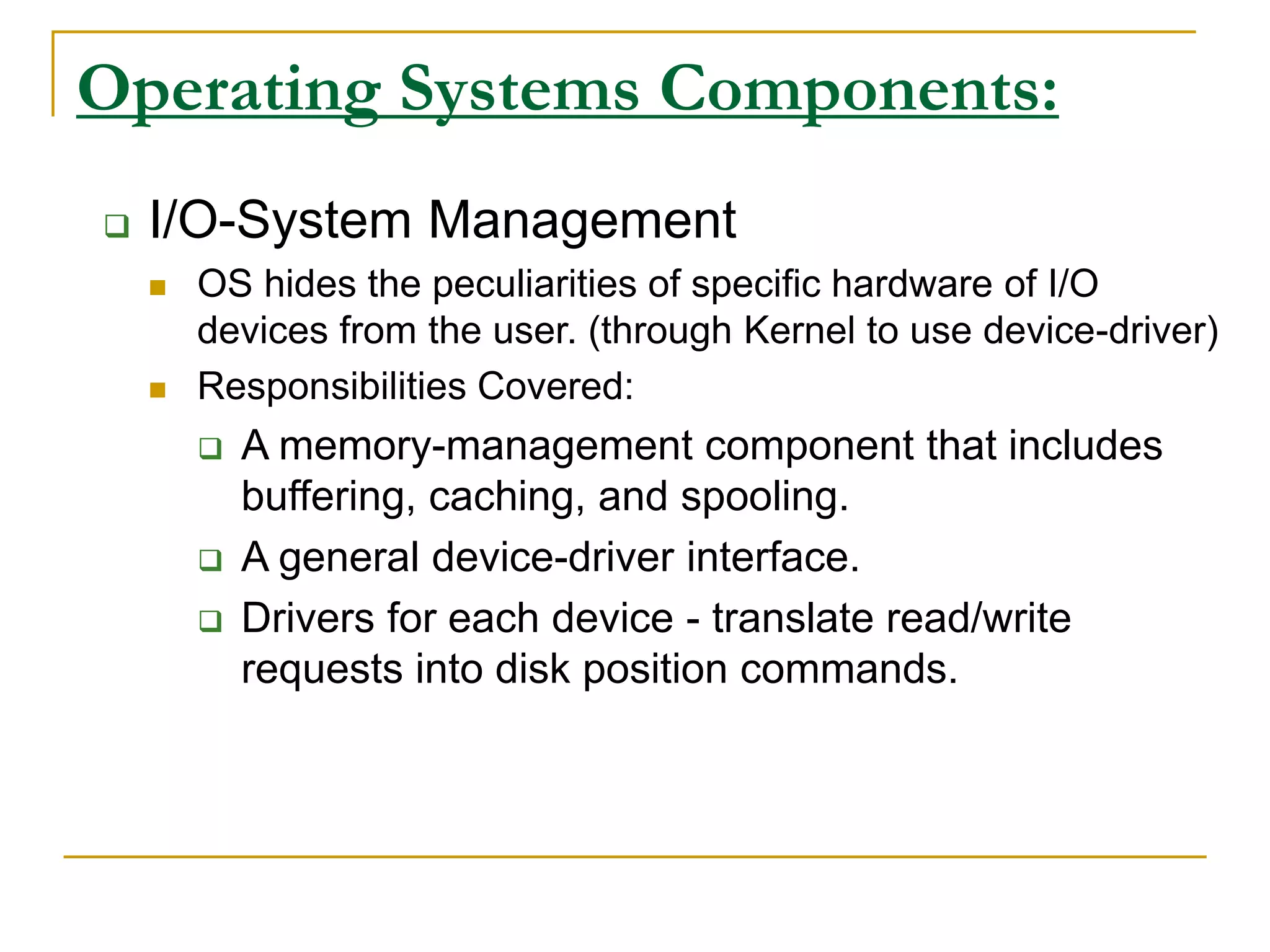 Operating Systems Components:
 I/O-System Management
 OS hides the peculiarities of specific hardware of I/O
devices from the user. (through Kernel to use device-driver)
 Responsibilities Covered:
 A memory-management component that includes
buffering, caching, and spooling.
 A general device-driver interface.
 Drivers for each device - translate read/write
requests into disk position commands.
 