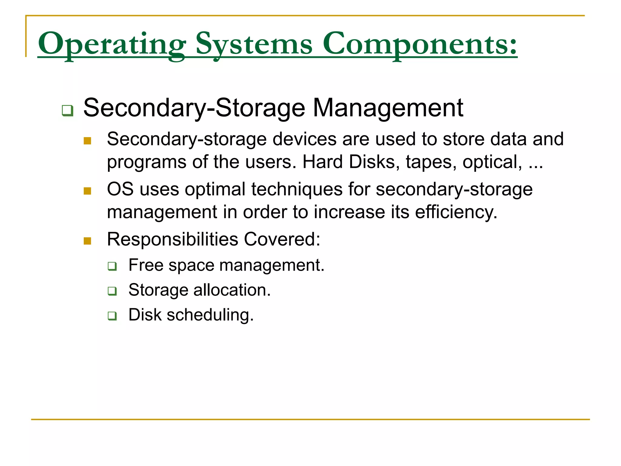 Operating Systems Components:
 Secondary-Storage Management
 Secondary-storage devices are used to store data and
programs of the users. Hard Disks, tapes, optical, ...
 OS uses optimal techniques for secondary-storage
management in order to increase its efficiency.
 Responsibilities Covered:
 Free space management.
 Storage allocation.
 Disk scheduling.
 