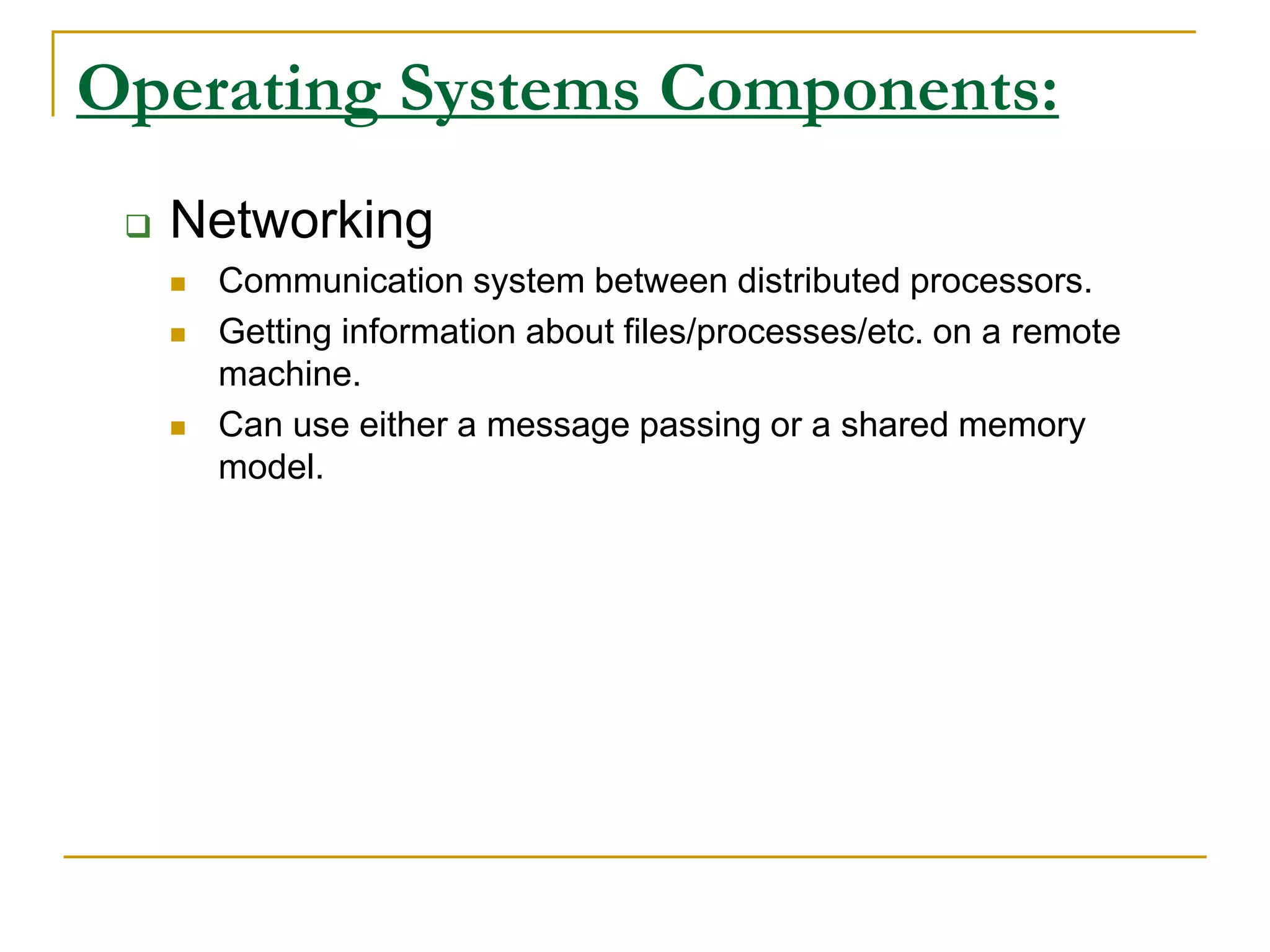 Operating Systems Components:
 Networking
 Communication system between distributed processors.
 Getting information about files/processes/etc. on a remote
machine.
 Can use either a message passing or a shared memory
model.
 