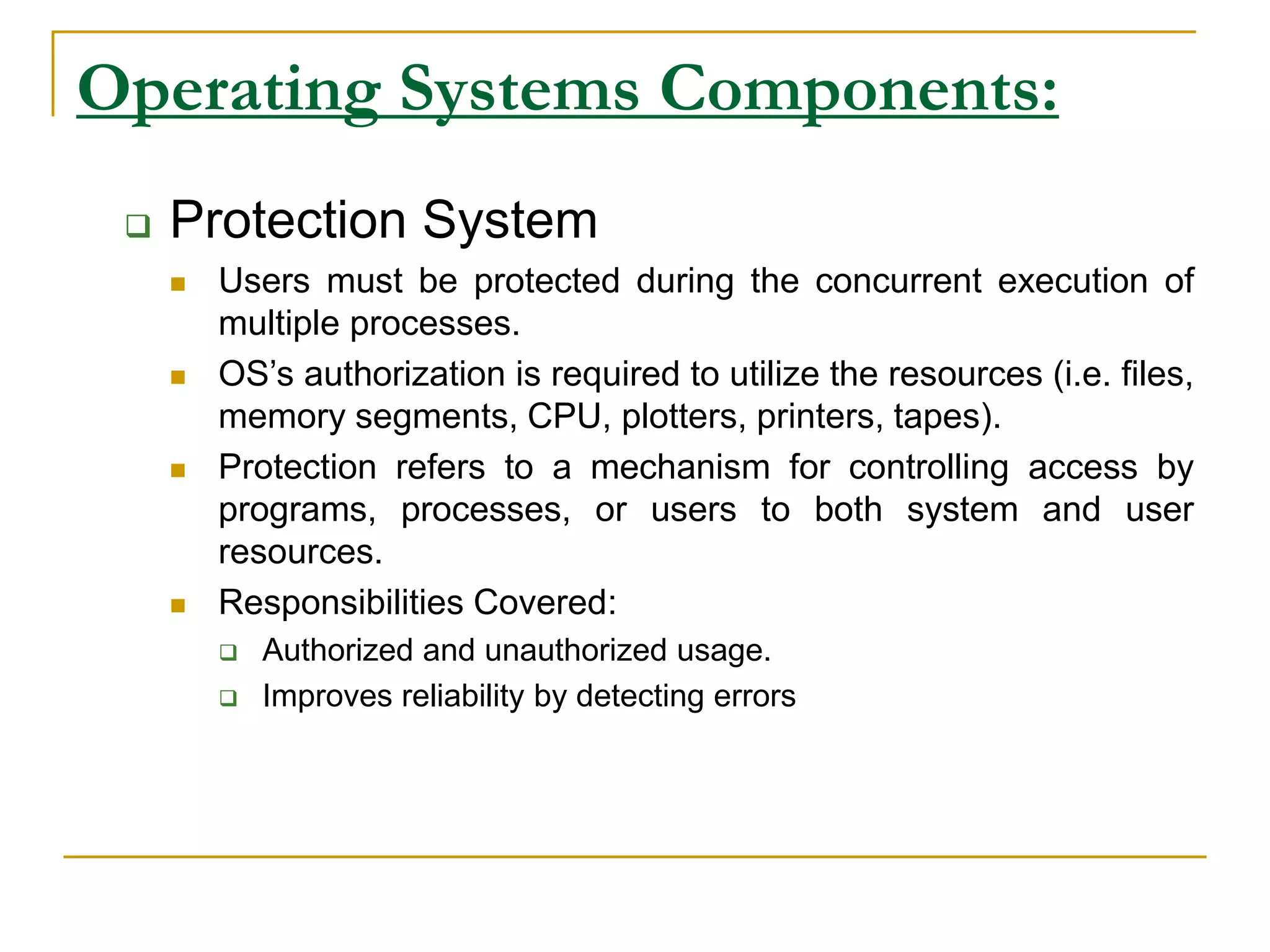 Operating Systems Components:
 Protection System
 Users must be protected during the concurrent execution of
multiple processes.
 OS’s authorization is required to utilize the resources (i.e. files,
memory segments, CPU, plotters, printers, tapes).
 Protection refers to a mechanism for controlling access by
programs, processes, or users to both system and user
resources.
 Responsibilities Covered:
 Authorized and unauthorized usage.
 Improves reliability by detecting errors
 