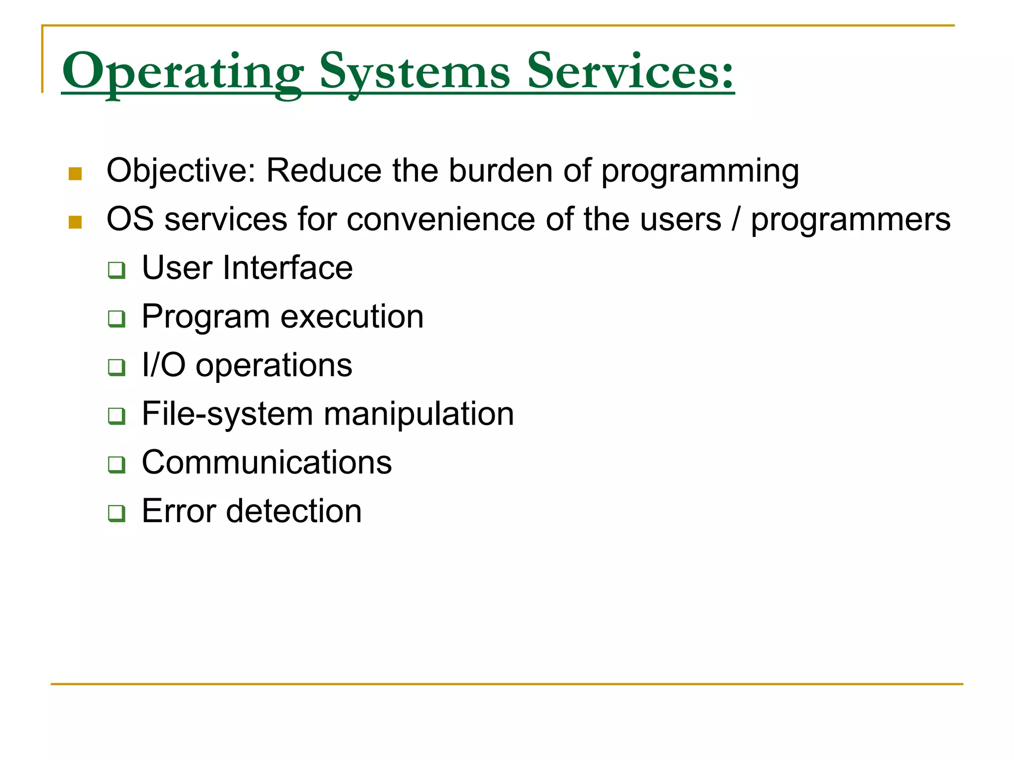 Operating Systems Services:
 Objective: Reduce the burden of programming
 OS services for convenience of the users / programmers
 User Interface
 Program execution
 I/O operations
 File-system manipulation
 Communications
 Error detection
 