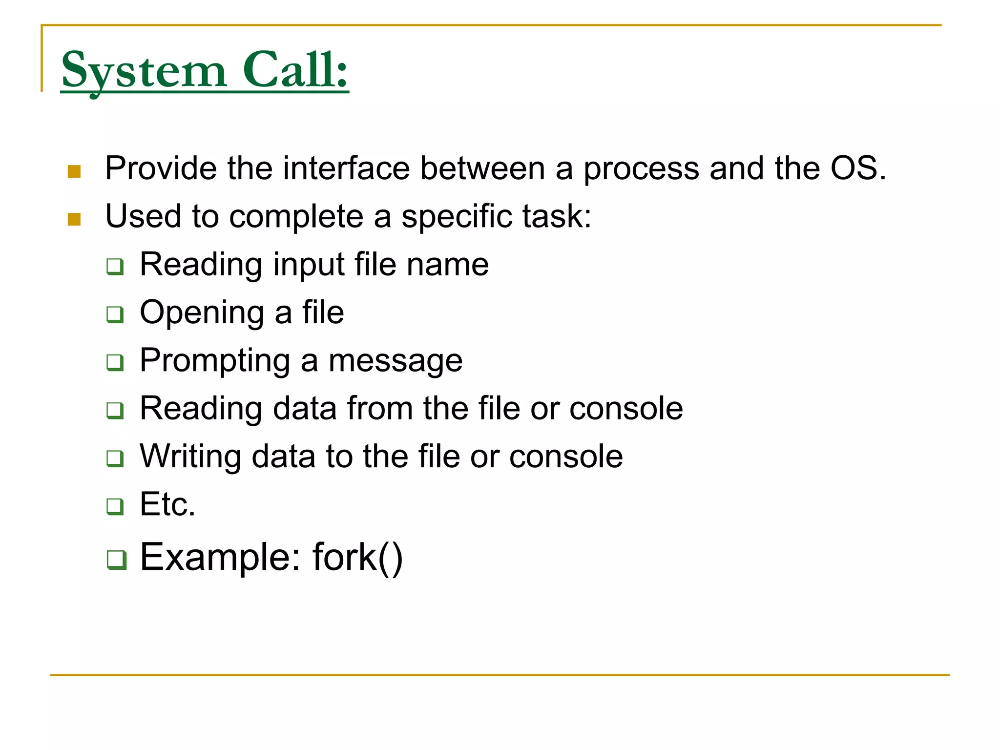 System Call:
 Provide the interface between a process and the OS.
 Used to complete a specific task:
 Reading input file name
 Opening a file
 Prompting a message
 Reading data from the file or console
 Writing data to the file or console
 Etc.
 Example: fork()
 
