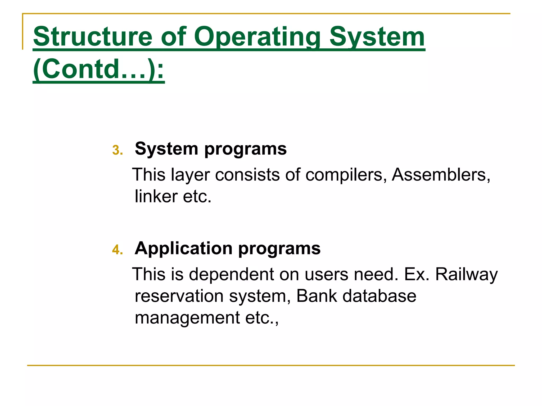 Structure of Operating System
(Contd…):
3. System programs
This layer consists of compilers, Assemblers,
linker etc.
4. Application programs
This is dependent on users need. Ex. Railway
reservation system, Bank database
management etc.,
 