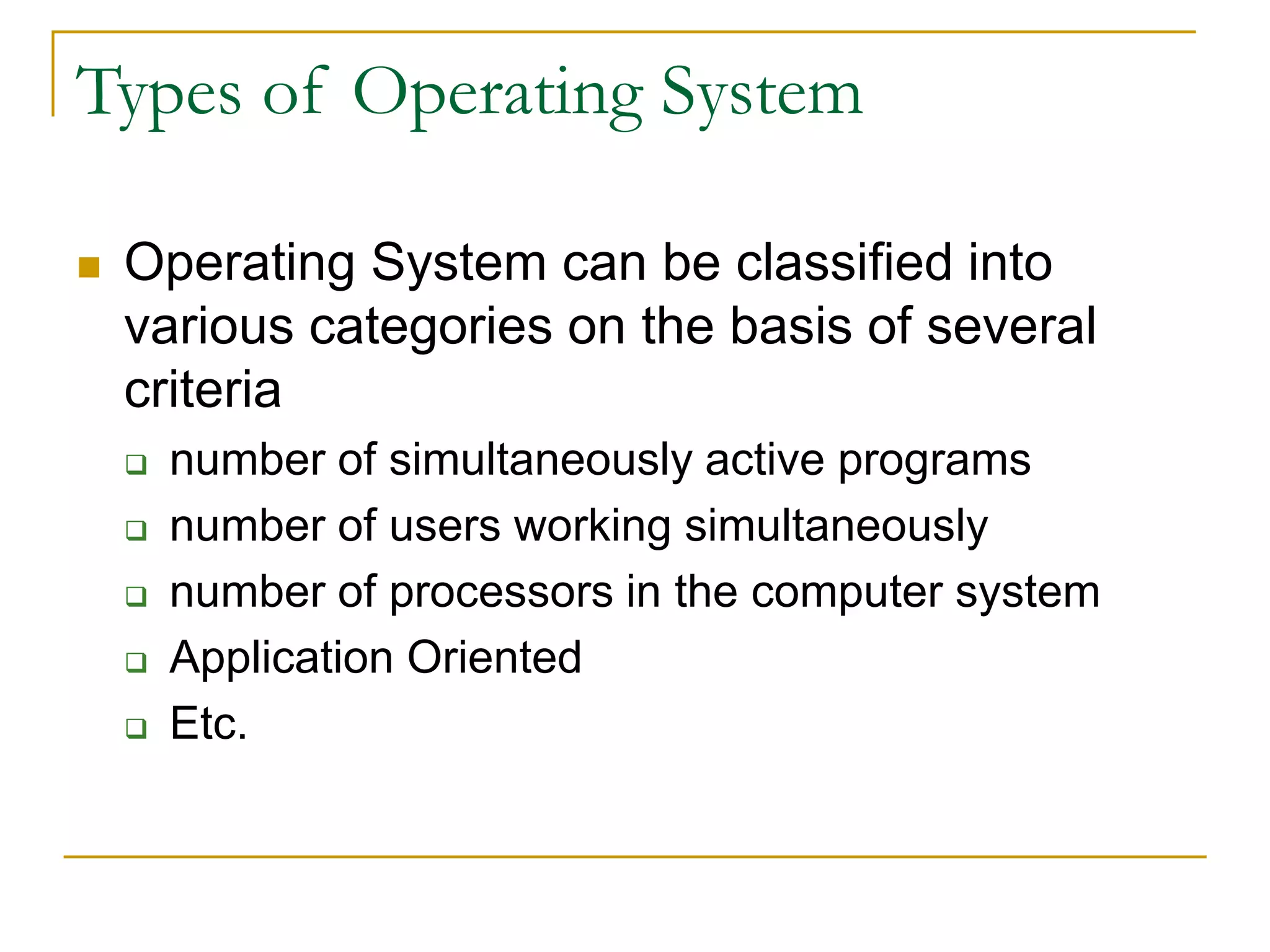 Types of Operating System
 Operating System can be classified into
various categories on the basis of several
criteria
 number of simultaneously active programs
 number of users working simultaneously
 number of processors in the computer system
 Application Oriented
 Etc.
 