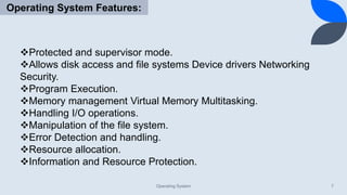 Operating System 7
Operating System Features:
Protected and supervisor mode.
Allows disk access and file systems Device drivers Networking
Security.
Program Execution.
Memory management Virtual Memory Multitasking.
Handling I/O operations.
Manipulation of the file system.
Error Detection and handling.
Resource allocation.
Information and Resource Protection.
 