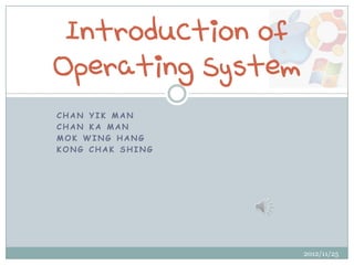 Introduction of
Operating System
CHAN YIK MAN
CHAN KA MAN
MOK WING HANG
KONG CHAK SHING




                   2012/11/25
 