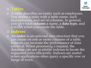 Tables
 A table describes an entity such as employees.
You define a table with a table name, such
as employees, and set of columns. In general,
you give each column a name, a data type, and
a width when you create the table.
 Indexes
 An index is an optional data structure that you
can create on one or more columns of a table.
Indexes can increase the performance of data
retrieval. When processing a request, the
database can use available indexes to locate the
requested rows efficiently. Indexes are useful
when applications often query a specific row or
range of rows.
 