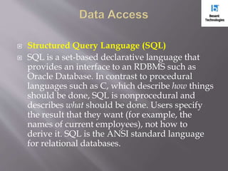  Structured Query Language (SQL)
 SQL is a set-based declarative language that
provides an interface to an RDBMS such as
Oracle Database. In contrast to procedural
languages such as C, which describe how things
should be done, SQL is nonprocedural and
describes what should be done. Users specify
the result that they want (for example, the
names of current employees), not how to
derive it. SQL is the ANSI standard language
for relational databases.
 