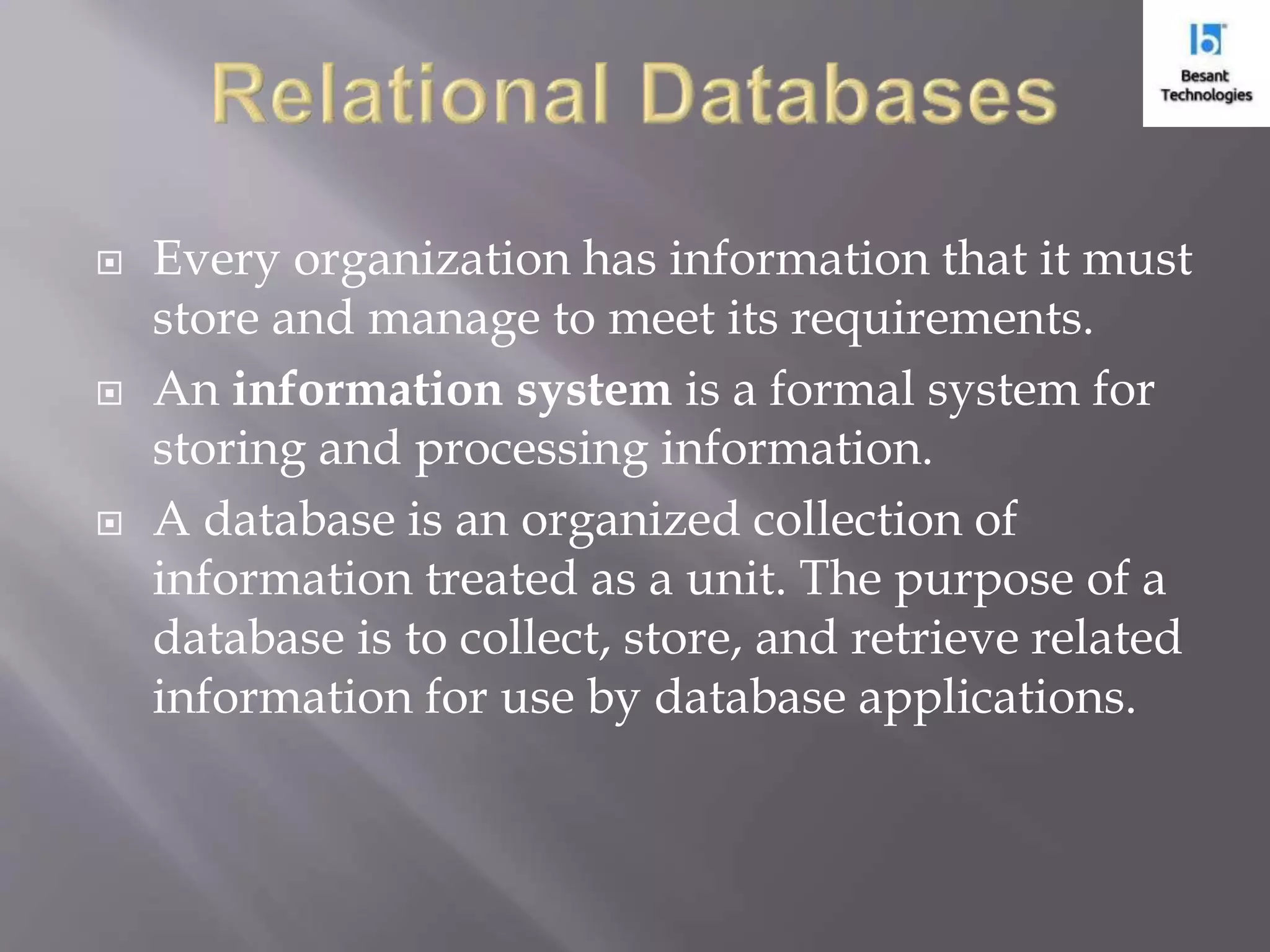  Every organization has information that it must store and manage to meet its requirements.  An information system is a formal system for storing and processing information.  A database is an organized collection of information treated as a unit. The purpose of a database is to collect, store, and retrieve related information for use by database applications. 