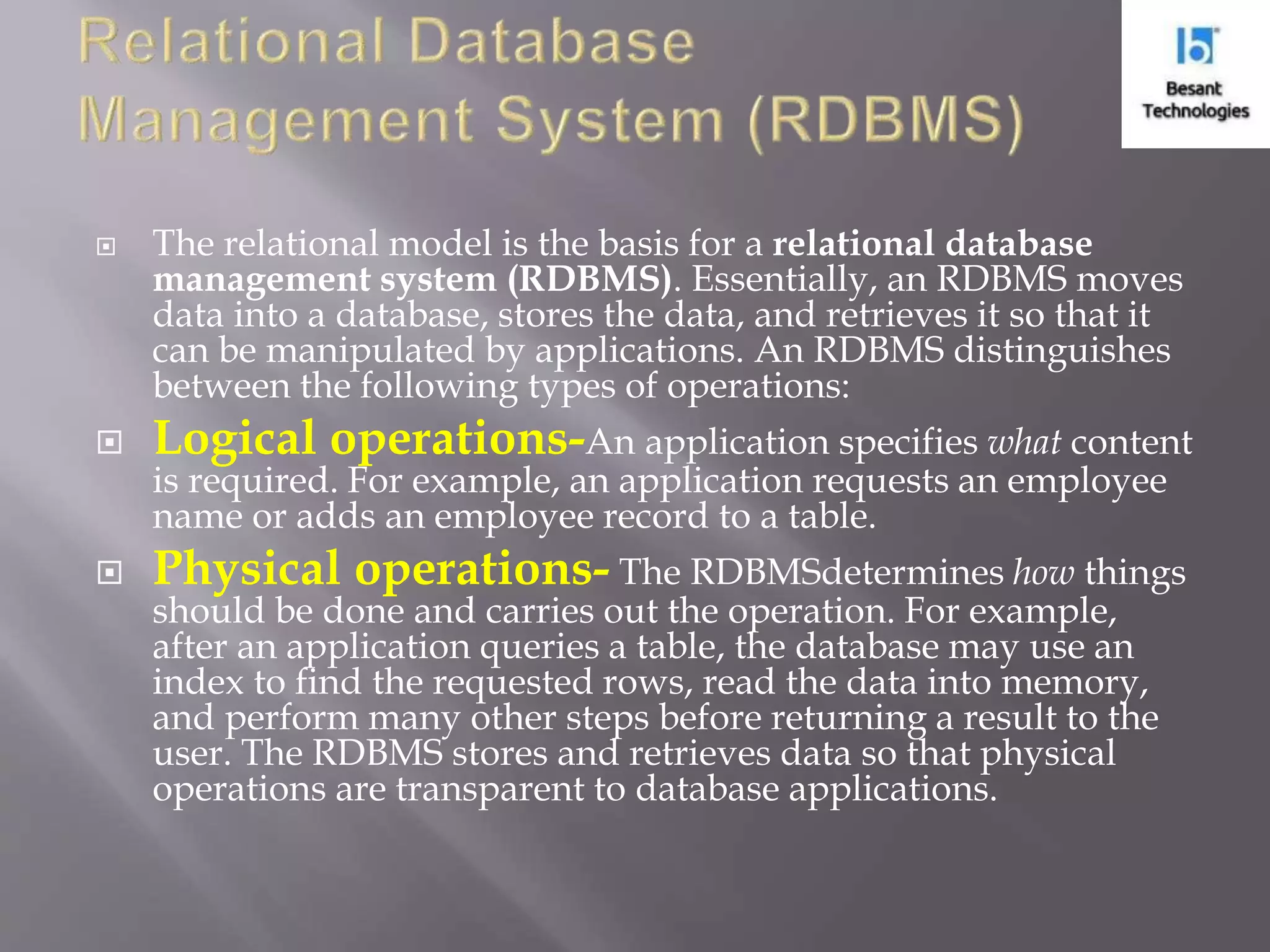  The relational model is the basis for a relational database management system (RDBMS). Essentially, an RDBMS moves data into a database, stores the data, and retrieves it so that it can be manipulated by applications. An RDBMS distinguishes between the following types of operations:  Logical operations-An application specifies what content is required. For example, an application requests an employee name or adds an employee record to a table.  Physical operations- The RDBMSdetermines how things should be done and carries out the operation. For example, after an application queries a table, the database may use an index to find the requested rows, read the data into memory, and perform many other steps before returning a result to the user. The RDBMS stores and retrieves data so that physical operations are transparent to database applications. 