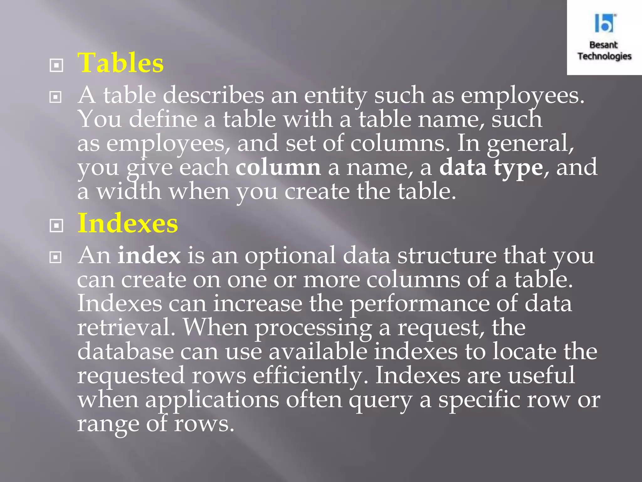  Tables  A table describes an entity such as employees. You define a table with a table name, such as employees, and set of columns. In general, you give each column a name, a data type, and a width when you create the table.  Indexes  An index is an optional data structure that you can create on one or more columns of a table. Indexes can increase the performance of data retrieval. When processing a request, the database can use available indexes to locate the requested rows efficiently. Indexes are useful when applications often query a specific row or range of rows. 