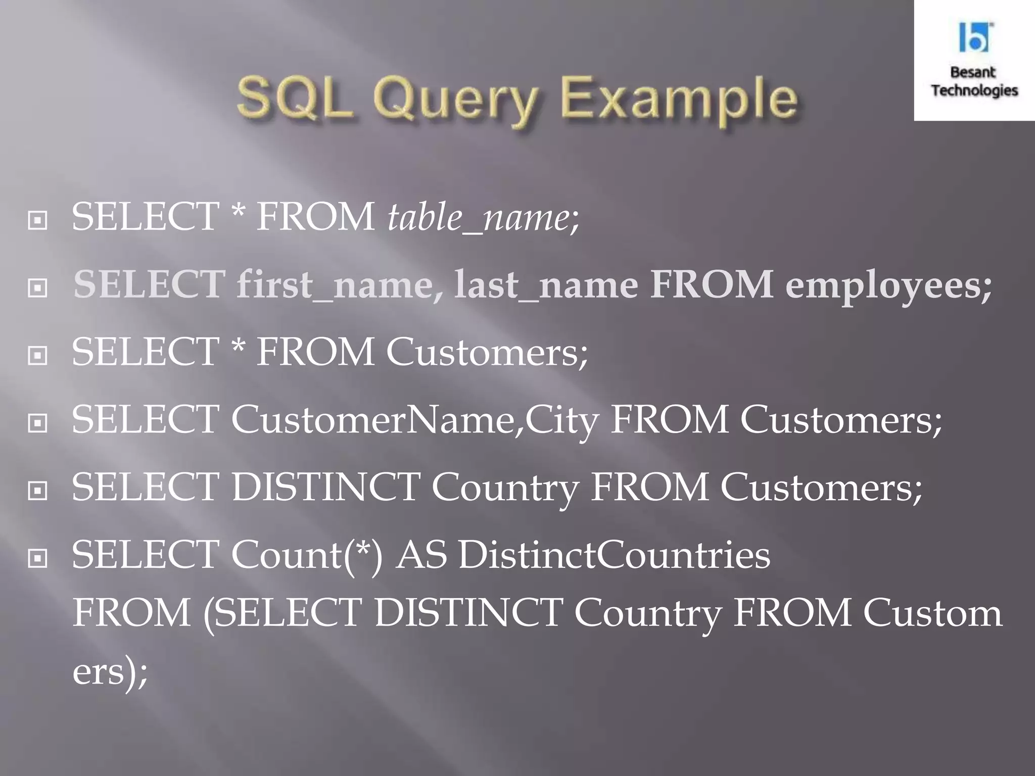  SELECT * FROM table_name;  SELECT first_name, last_name FROM employees;  SELECT * FROM Customers;  SELECT CustomerName,City FROM Customers;  SELECT DISTINCT Country FROM Customers;  SELECT Count(*) AS DistinctCountries FROM (SELECT DISTINCT Country FROM Custom ers); 