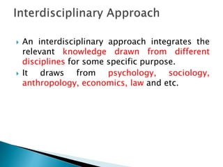  An interdisciplinary approach integrates the
relevant knowledge drawn from different
disciplines for some specific purpose.
 It draws from psychology, sociology,
anthropology, economics, law and etc.
 